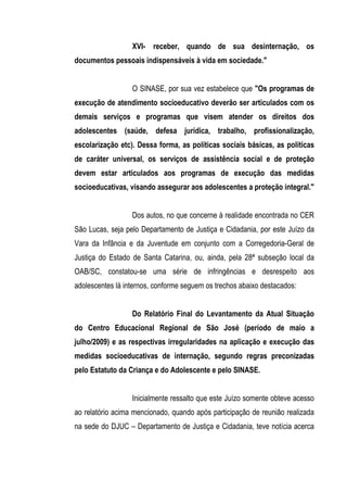 XVI- receber, quando de sua desinternação, os
documentos pessoais indispensáveis à vida em sociedade."


                  O SINASE, por sua vez estabelece que "Os programas de
execução de atendimento socioeducativo deverão ser articulados com os
demais serviços e programas que visem atender os direitos dos
adolescentes (saúde, defesa jurídica, trabalho, profissionalização,
escolarização etc). Dessa forma, as políticas sociais básicas, as políticas
de caráter universal, os serviços de assistência social e de proteção
devem estar articulados aos programas de execução das medidas
socioeducativas, visando assegurar aos adolescentes a proteção integral."


                  Dos autos, no que concerne à realidade encontrada no CER
São Lucas, seja pelo Departamento de Justiça e Cidadania, por este Juízo da
Vara da Infância e da Juventude em conjunto com a Corregedoria-Geral de
Justiça do Estado de Santa Catarina, ou, ainda, pela 28ª subseção local da
OAB/SC, constatou-se uma série de infringências e desrespeito aos
adolescentes lá internos, conforme seguem os trechos abaixo destacados:


                  Do Relatório Final do Levantamento da Atual Situação
do Centro Educacional Regional de São José (período de maio a
julho/2009) e as respectivas irregularidades na aplicação e execução das
medidas socioeducativas de internação, segundo regras preconizadas
pelo Estatuto da Criança e do Adolescente e pelo SINASE.


                  Inicialmente ressalto que este Juízo somente obteve acesso
ao relatório acima mencionado, quando após participação de reunião realizada
na sede do DJUC – Departamento de Justiça e Cidadania, teve notícia acerca
 