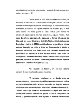 da realização da intervenção, o que ensejou a requisição de cópia, consoante e-
mail encaminhado à f. 22.


                   De maio a julho de 2009, a Secretaria Executiva da Justiça e
Cidadania, através do DJUC – Departamento de Justiça e Cidadania, cria uma
comissão de intervenção, responsável pela elaboração do Plano de Intervenção
Institucional, que deveria ser o plano norteador das atividades que, da data
acima referida em diante, guiaria as ações positivas para melhora no
atendimento socioeducativo. Ele fora estabelecido, segundo relatório, "Em
razão dos últimos acontecimentos ocorridos no Centro Educacional de
São José, tais como: Relatório do Ministério Público, vistoria do Corpo de
Bombeiros, relatório do CEDCA, mobilização dos funcionários e últimas
notícias divulgadas na mídia, o Diretor do Departamento de Justiça e
Cidadania determinou que fosse criada uma comissão composta por
profissionais da assessoria técnica do departamento, com intuito de
acompanhar a rotina de trabalhos do centro e elaborar relatório apontando
possíveis problemas existentes e levantando possibilidades de melhoria
nos diversos setores da instituição." (fl. 23v.).


                   Após realizados os trabalhos, fora elaborado relatório
contendo diversas irregularidades, abaixo transcritas.


                    "A comissão questionou se há divisão entre os
adolescentes com internamento provisório dos adolescentes com medida
socioeducativa de internação. A gerente respondeu que já existiu, mas que
atualmente estão todos misturados pelos níveis, não existindo separação.
Também relatou que foi extinto o nível chamado triagem, local onde os
adolescentes ficavam somente nos quartos durante o cumprimento da
medida. (...) Verificou-se que o nível II possui as mesmas características
 