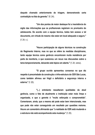 daquele chamado anteriormente de triagem, demonstrando certa
contradição na fala da gerente." (fl. 24).


                     "Um dos pontos de maior destaque foi a inexistência do
sigilo das informações que os profissionais registram no prontuário do
adolescente. De acordo com a equipe técnica, todos tem acesso a tal
documento, em virtude do mesmo não estar em local adequado e seguro."
(f. 24, v.).


                     "Houve participação de alguns técnicos na construção
do Regimento Interno, mas no que se refere às medidas disciplinares,
tanto equipe técnica como gerência encontraram muita resistência por
parte da monitoria, o que ocasionou um recuo nas discussões sobre o
tema temporariamente, deixando este tópico em aberto." (f. 24, verso).


                     "O grupo ouvido apresentou consenso no que diz
respeito à precariedade da construção e infra-estrutura do CER São Lucas,
como também afirmou ser frágil e deficitária a segurança interna e
externa." (f. 25).


                     "(...) entretanto ressaltaram qualidades da atual
gerência, como o fato de atualmente a instituição estar mais limpa e
organizada, e que a gerente é "muito esforçada e comprometida".
Comentaram, ainda, que a mesma até pode estar bem intencionada, mas
que pode não estar conseguindo um resultado por questões maiores.
Houve um comentário afirmando que "a realidade do CER está mudando e
a estrutura não está acompanhando esta mudança." (f. 25).
 