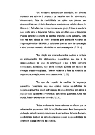 "Os monitores apresentaram descrédito, no primeiro
momento em relação à proposta de trabalho que foi apresentada,
demonstrando falta de credibilidade em ações que possam ser
desenvolvidas com o intuito de melhorar as relações de trabalho dentro do
Centro. (...) Outra fala que revelou consenso no grupo, foi que a monitoria
não existe para a Segurança Pública, pois acreditam que a Segurança
Pública considera somente os agentes prisionais como categoria, visto
que não tem acesso ao curso oferecido pela Secretaria Nacional de
Segurança Pública – SENASP; já solicitaram junto ao setor de capacitação
e até o presente momento não obtiveram nenhuma resposta. (f. 25, v.).


                   "Em relação aos encaminhamentos médicos e controle
de medicamentos dos adolescentes, responderam que isto é de
responsabilidade do setor de enfermagem e que é feito conforme
necessidade. Entretanto, não existe nenhum cuidado em relação às
doenças infecto-contagiosas. Também relataram a falta de materiais de
segurança e proteção, como luvas descartáveis." (f. 26).


                   "No que diz respeito às medidas de segurança
preventiva, respondera, que não existem regras pré-definidas de
segurança preventiva e nem padronização de procedimentos, bem como, o
espaço físico apresenta-se vulnerável, com telhas quebradas, furos nos
muros, falta de extintores de incêndio." (f. 26).


                   "Estes profissionais foram unânimes em afirmar que os
adolescentes apresentam 100% de freqüência escolar. Acreditam que esta
dedicação está diretamente relacionada à oportunidade de troca de níveis,
condicionada também ao bom desempenho escolar e a possibilidade de
estar num espaço diferente do seu nível.
 