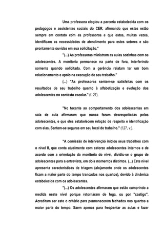 Uma professora elogiou a parceria estabelecida com os
pedagogos e assistentes sociais do CER, afirmando que estes estão
sempre em contato com as professoras e que estas, muitas vezes,
identificam as necessidades de atendimento para estes setores e são
prontamente ouvidas em sua solicitação."
                  "(...) As professoras ministram as aulas sozinhas com os
adolescentes. A monitoria permanece na parte de fora, interferindo
somente quando solicitada. Com a gerência relatam ter um bom
relacionamento e apoio na execução de seu trabalho."
                  (...) "As professoras sentem-se satisfeitas com os
resultados de seu trabalho quanto à alfabetização e evolução dos
adolescentes no contexto escolar." (f. 27).


                  "No tocante ao comportamento dos adolescentes em
sala de aula afirmaram que nunca foram desrespeitadas pelos
adolescentes, e que eles estabelecem relação de respeito e identificação
com elas. Sentem-se seguras em seu local de trabalho." (f.27, v.).


                  "A comissão de intervenção iniciou seus trabalhos com
o nivel II, que conta atualmente com catorze adolescentes internos e de
acordo com a orientação da monitoria do nível, dividiu-se o grupo de
adolescentes para a entrevista, em dois momentos distintos. (...) Este nível
apresenta características de triagem (alojamento onde os adolescentes
ficam a maior parte do tempo trancados nos quartos), devido à dinâmica
estabelecida com os adolescentes.
                  "(...) Os adolescentes afirmaram que estão cumprindo a
medida neste nível porque retornaram de fuga, ou por "castigo".
Acreditam ser este o critério para permanecerem fechados nos quartos a
maior parte do tempo. Saem apenas para freqüentar as aulas e fazer
 