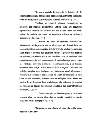 "Durante o período de execução do trabalho não foi
presenciada nenhuma agressão aos adolescentes, entretanto os mesmos
deixaram transparecer que esta prática existe na instituição." (f. 29v.).
                   "Também foi possível observar incoerências na
aplicação das medidas disciplinares. Embora exista um documento
regulador das medidas disciplinares, este não é claro e nem utilizado na
prática. Na maioria das vezes, os monitores aplicam as medidas e
registram no relatório do nível.
                   (...) Quanto às faltas disciplinares aplicadas aos
adolescentes, o Regimento Interno afirma que Não haverá falta nem
sanção disciplinar sem expressa e anterior previsão legal ou regulamentar.
Estas regras e normas, que deveriam regular a aplicação das medidas
disciplinares, não estão claras e bem definidas, tanto os monitores como
os adolescentes não tem conhecimento. A monitoria alega que as regras
são variáveis conforme a situação e, principalmente, o adolescente
envolvido. Com relação a este aspecto ainda, o regime coloca que São
vedadas sanções que impliquem em tratamento cruel, desumano e
degradante. Constatou-se adolescentes no nível II permanecendo a maior
parte do dia trancados, inclusive com as refeições feitas dentro dos
quartos. Os adolescentes deste nível afirmam não ter horário de banho de
sol respeitado e poucos atendimentos técnicos, o que sugere tratamento
desumano." (f. 30 v.).
                   "(...) Quanto à sanção por falta disciplinar, a duração de
sessenta dias, ou mesmo trinta dias de quarto, constitui-se punição
exagerada e nada pedagógica." (f. 30 v.).


                   "Constatou-se que alguns direitos não estão sendo
respeitados, tais como:
 