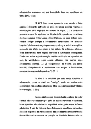adolescentes ameaçados em sua integridade física ou psicológica de
forma geral." (f.33).


                   "O CER São Lucas apresenta uma estrutura física
arcaica e deficiente, sofrendo ao longo do tempo algumas reformas e
modificações para ampliação do número de vagas. (...) A construção
permanece como foi idealizada na década de 70, quando era constituído
de duas unidades ( São Lucas e São Mhateus), os quais tinham como
objetivo abrigar crianças e adolescentes considerados em "situação
irregular". O sistema de esgoto permanece por longos períodos entupidos,
causando mau cheiro nos níveis e nos patios. As instalações elétricas
estão deterioradas, com fiações aparentes e iluminações inadequadas.
Existe uma sobrecarga de energia, devido à utilização de aparelhos de
som, tv, ventiladores, entre outros, utilizados nos quartos pelos
adolescentes internos. (...) Os equipamentos do Centro, tais como:
veículos, computadores e impressoras são antigos e insuficientes,
encontrando-se em estado precário." (f. 33 v.).


                   "O nivel II é intitulado por todo corpo funcional e
adolescente, como o nível do "castigo", onde os adolescentes
permanecem nos quartos praticamente 24hs, tendo como única atividade a
escolarização." (f. 33v.)


                   "Alguns adolescentes fizeram alusão ao abuso de poder
e maus tratos que recebem por parte de alguns monitores. Geralmente,
estas agressões são veladas e o segredo se instala, pois temem sofrerem
retaliações. O uso da violência, tanto física como psicológica denuncia a
ausência de política de inclusão social dos adolescentes em cumprimento
de medidas socioeducativas de privação de liberdade. Foram várias as
 