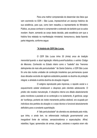 Para uma melhor compreensão do desenrolar dos fatos que
vem ocorrendo no CER – São Lucas, imprescindível um escorço histórico de
sua existência, para que, como bem ressaltou a representante do Ministério
Público, se possa conhecer e compreender a extensão da barbárie que os autos
revelam. Assim, somando ao corpo desta decisão, pela excelência com que a
história fora relatada na manifestação ministerial, transcrevo-a, desta fazendo
parte integrante, conforme segue:


                    "A história do CER São Lucas.


                    O CER São Lucas tinha 30 (trinta) anos de tradição
menorista1quando a atual legislação infanto-juvenil2substituiu o extinto Código
de Menores. Conhecido no Estado inteiro como o "cadeião" dos "menores
delinqüentes de mais alta periculosidade " de Santa Catarina, o CER São Lucas
foi uma das muitas unidades de contenção brasileiras que permaneceu quase
duas décadas excluída da regência estatutária pautada na doutrina da proteção
integral, e atrelada à extinta doutrina da situação irregular.
                    O estigma reproduzido pela imprensa, o repúdio social e o
esquecimento estatal sinalizavam o desprezo pela clientela adolescente. O
prédio não recebia manutenção. A disciplina interna era ditada aleatoriamente
pelos monitores e pautada só na contenção e no isolamento. A gerência, cargo
de 3confiança, portanto de índole meramente política eleitoral, era ocupada por
indivíduos dos partidos da situação e o corpo técnico e funcional absolutamente
deficitário para a constante superlotação.
                    A "alta periculosidade" da clientela era alardeada pela mídia,
que tinha, e ainda tem, na referenciada instituição governamental uma
inesgotável fonte de notícias, sensacionalismos e especulações. Afinal,
rebeliões; fugas; apreensões de armas, drogas, celulares e espetos eram não
 