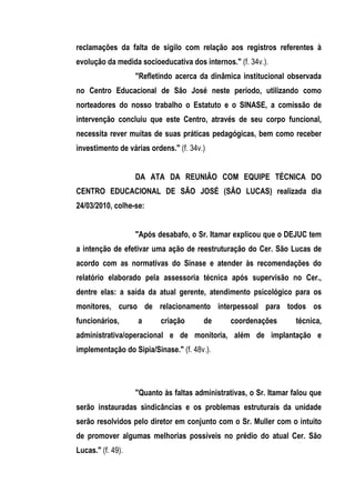 reclamações da falta de sigilo com relação aos registros referentes à
evolução da medida socioeducativa dos internos." (f. 34v.).
                   "Refletindo acerca da dinâmica institucional observada
no Centro Educacional de São José neste período, utilizando como
norteadores do nosso trabalho o Estatuto e o SINASE, a comissão de
intervenção concluiu que este Centro, através de seu corpo funcional,
necessita rever muitas de suas práticas pedagógicas, bem como receber
investimento de várias ordens." (f. 34v.)


                   DA ATA DA REUNIÃO COM EQUIPE TÉCNICA DO
CENTRO EDUCACIONAL DE SÃO JOSÉ (SÃO LUCAS) realizada dia
24/03/2010, colhe-se:


                   "Após desabafo, o Sr. Itamar explicou que o DEJUC tem
a intenção de efetivar uma ação de reestruturação do Cer. São Lucas de
acordo com as normativas do Sinase e atender às recomendações do
relatório elaborado pela assessoria técnica após supervisão no Cer.,
dentre elas: a saída da atual gerente, atendimento psicológico para os
monitores, curso de relacionamento interpessoal para todos os
funcionários,      a      criação       de      coordenações        técnica,
administrativa/operacional e de monitoria, além de implantação e
implementação do Sipia/Sinase." (f. 48v.).




                   "Quanto às faltas administrativas, o Sr. Itamar falou que
serão instauradas sindicâncias e os problemas estruturais da unidade
serão resolvidos pelo diretor em conjunto com o Sr. Muller com o intuito
de promover algumas melhorias possíveis no prédio do atual Cer. São
Lucas." (f. 49).
 
