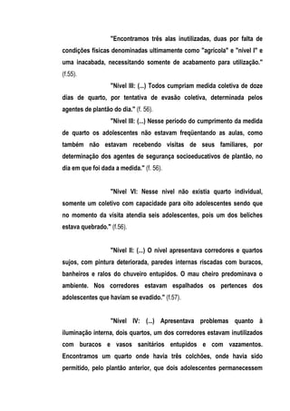 "Encontramos três alas inutilizadas, duas por falta de
condições físicas denominadas ultimamente como "agrícola" e "nível I" e
uma inacabada, necessitando somente de acabamento para utilização."
(f.55).
                   "Nível III: (...) Todos cumpriam medida coletiva de doze
dias de quarto, por tentativa de evasão coletiva, determinada pelos
agentes de plantão do dia." (f. 56).
                   "Nivel III: (...) Nesse período do cumprimento da medida
de quarto os adolescentes não estavam freqüentando as aulas, como
também não estavam recebendo visitas de seus familiares, por
determinação dos agentes de segurança socioeducativos de plantão, no
dia em que foi dada a medida." (f. 56).


                   "Nivel VI: Nesse nível não existia quarto individual,
somente um coletivo com capacidade para oito adolescentes sendo que
no momento da visita atendia seis adolescentes, pois um dos beliches
estava quebrado." (f.56).


                   "Nível II: (...) O nível apresentava corredores e quartos
sujos, com pintura deteriorada, paredes internas riscadas com buracos,
banheiros e ralos do chuveiro entupidos. O mau cheiro predominava o
ambiente. Nos corredores estavam espalhados os pertences dos
adolescentes que haviam se evadido." (f.57).


                   "Nível IV: (...) Apresentava problemas quanto à
iluminação interna, dois quartos, um dos corredores estavam inutilizados
com buracos e vasos sanitários entupidos e com vazamentos.
Encontramos um quarto onde havia três colchões, onde havia sido
permitido, pelo plantão anterior, que dois adolescentes permanecessem
 