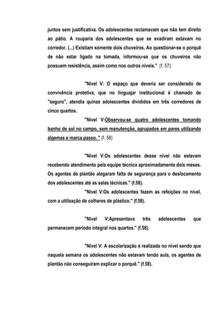 juntos sem justificativa. Os adolescentes reclamavam que não tem direito
ao pátio. A rouparia dos adolescentes que se evadiram estavam no
corredor. (...) Existiam somente dois chuveiros. Ao questionar-se o porquê
de não estar ligado na tomada, informou-se que os chuveiros não
possuem resistência, assim como nos outros níveis." (f. 57).


                  "Nivel V: O espaço que deveria ser considerado de
convivência protetiva, que no linguajar institucional é chamado de
"seguro", atendia quinze adolescentes divididos em três corredores de
cinco quartos.
                  "Nivel V:Observou-se quatro adolescentes tomando
banho de sol no campo, sem manutenção, agrupados em pares utilizando
algemas e marca passo. " (f. 58)


                  "Nivel V:Os adolescentes desse nível não estavam
recebendo atendimento pela equipe técnica aproximadamente dois meses.
Os agentes de plantão alegaram falta de segurança para o deslocamento
dos adolescentes até as salas técnicas." (f.58).
                  "Nivel V:Os adolescentes fazem as refeições no nível,
com a utilização de colheres de plástico." (f.58).


                  "Nivel     V:Apresentava      três   adolescentes   que
permanecem período integral nos quartos." (f.58).


                  "Nivel V: A escolarização é realizada no nível sendo que
naquela semana os adolescentes não estavam tendo aula, os agentes de
plantão não conseguiram explicar o porquê." (f.58).
 