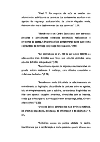 "Nivel V: No segundo dia após as evasões dos
adolescentes, solicitou-se os pertences dos adolescentes evadidos e os
agentes de segurança socioeducativo de plantão daqueles níveis,
disseram não saber o destino que se deu aos pertences." (f.58).


                   "Identificou-se um Centro Educacional com estruturas
precárias e apresentando condições desumanas habitacionais e
problemas de gestão. Com profissionais demonstrando baixa auto estima
e dificuldade de definição e execução de seus papéis." (f.58)


                   "Em contradição ao art. 123 da Lei federal 8069/90, os
adolescentes eram divididos nos níveis sem critérios definidos, salvo
critérios definidos pela gerência." (f.59)
                   "Encontrou-se agentes de segurança socioeducativa em
grande maioria resistente à mudança, com atitudes carcerárias e
violadoras de direitos." (f. 59).


                   "Percebeu-se ainda dificuldade de relacionamento, de
entendimento da legislação, discordância de posturas entre os agentes,
falta de comprometimento com o trabalho, apresentando fragilidades em
lidar com algumas situações problemas, vivenciadas com os internos,
sendo que o destaque era a preocupação com a segurança, deles, não dos
adolescentes.""(f.59).
                   "O centro possui carência dos mais diversos materiais.
De ordem de expediente, de limpeza, de enfermagem e de patrimônio." (f.
59).


                   "Refletindo acerca da prática adotada no centro,
identificamos que a escolarização é muito precária e pouco atraente aos
 