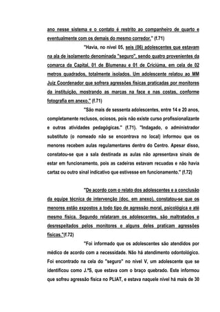 ano nesse sistema e o contato é restrito ao companheiro de quarto e
eventualmente com os demais do mesmo corredor." (f.71)
                  "Havia, no nível 05, seis (06) adolescentes que estavam
na ala de isolamento denominada "seguro", sendo quatro provenientes da
comarca da Capital, 01 de Blumenau e 01 de Criciúma, em cela de 02
metros quadrados, totalmente isolados. Um adolescente relatou ao MM
Juiz Coordenador que sofrera agressões físicas praticadas por monitores
da instituição, mostrando as marcas na face e nas costas, conforme
fotografia em anexo." (f.71)
                  "São mais de sessenta adolescentes, entre 14 e 20 anos,
completamente reclusos, ociosos, pois não existe curso profissionalizante
e outras atividades pedagógicas." (f.71). "Indagado, o administrador
substituto (o nomeado não se encontrava no local) informou que os
menores recebem aulas regulamentares dentro do Centro. Apesar disso,
constatou-se que a sala destinada as aulas não apresentava sinais de
estar em funcionamento, pois as cadeiras estavam recuadas e não havia
cartaz ou outro sinal indicativo que estivesse em funcionamento." (f.72)


                  "De acordo com o relato dos adolescentes e a conclusão
da equipe técnica de intervenção (doc. em anexo), constatou-se que os
menores estão expostos a todo tipo de agressão moral, psicológica e até
mesmo física. Segundo relataram os adolescentes, são maltratados e
desrespeitados pelos monitores e alguns deles praticam agressões
físicas."(f.72)
                  "Foi informado que os adolescentes são atendidos por
médico de acordo com a necessidade. Não há atendimento odontológico.
Foi encontrado na cela do "seguro" no nível V, um adolescente que se
identificou como J.ªS, que estava com o braço quebrado. Este informou
que sofreu agressão física no PLIAT, e estava naquele nível há mais de 30
 