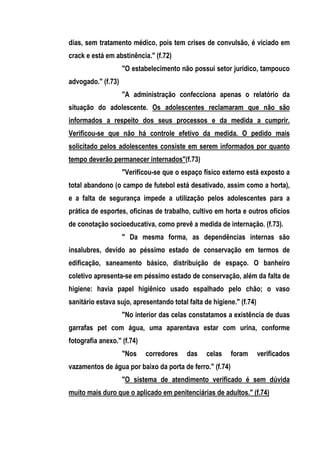 dias, sem tratamento médico, pois tem crises de convulsão, é viciado em
crack e está em abstinência." (f.72)
                    "O estabelecimento não possui setor jurídico, tampouco
advogado." (f.73)
                    "A administração confecciona apenas o relatório da
situação do adolescente. Os adolescentes reclamaram que não são
informados a respeito dos seus processos e da medida a cumprir.
Verificou-se que não há controle efetivo da medida. O pedido mais
solicitado pelos adolescentes consiste em serem informados por quanto
tempo deverão permanecer internados"(f.73)
                    "Verificou-se que o espaço físico externo está exposto a
total abandono (o campo de futebol está desativado, assim como a horta),
e a falta de segurança impede a utilização pelos adolescentes para a
prática de esportes, oficinas de trabalho, cultivo em horta e outros ofícios
de conotação socioeducativa, como prevê a medida de internação. (f.73).
                    " Da mesma forma, as dependências internas são
insalubres, devido ao péssimo estado de conservação em termos de
edificação, saneamento básico, distribuição de espaço. O banheiro
coletivo apresenta-se em péssimo estado de conservação, além da falta de
higiene: havia papel higiênico usado espalhado pelo chão; o vaso
sanitário estava sujo, apresentando total falta de higiene." (f.74)
                    "No interior das celas constatamos a existência de duas
garrafas pet com água, uma aparentava estar com urina, conforme
fotografia anexo." (f.74)
                    "Nos    corredores    das    celas    foram       verificados
vazamentos de água por baixo da porta de ferro." (f.74)
                    "O sistema de atendimento verificado é sem dúvida
muito mais duro que o aplicado em penitenciárias de adultos." (f.74)
 