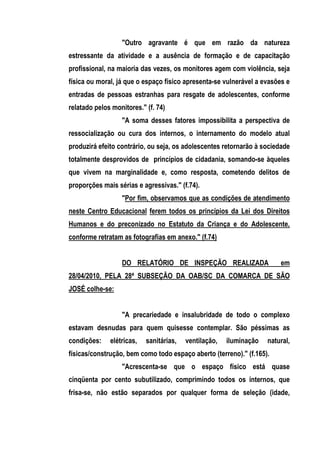 "Outro agravante é que em razão da natureza
estressante da atividade e a ausência de formação e de capacitação
profissional, na maioria das vezes, os monitores agem com violência, seja
física ou moral, já que o espaço físico apresenta-se vulnerável a evasões e
entradas de pessoas estranhas para resgate de adolescentes, conforme
relatado pelos monitores." (f. 74)
                  "A soma desses fatores impossibilita a perspectiva de
ressocialização ou cura dos internos, o internamento do modelo atual
produzirá efeito contrário, ou seja, os adolescentes retornarão à sociedade
totalmente desprovidos de princípios de cidadania, somando-se àqueles
que vivem na marginalidade e, como resposta, cometendo delitos de
proporções mais sérias e agressivas." (f.74).
                  "Por fim, observamos que as condições de atendimento
neste Centro Educacional ferem todos os princípios da Lei dos Direitos
Humanos e do preconizado no Estatuto da Criança e do Adolescente,
conforme retratam as fotografias em anexo." (f.74)


                  DO RELATÓRIO DE INSPEÇÃO REALIZADA                    em
28/04/2010, PELA 28ª SUBSEÇÃO DA OAB/SC DA COMARCA DE SÃO
JOSÉ colhe-se:


                  "A precariedade e insalubridade de todo o complexo
estavam desnudas para quem quisesse contemplar. São péssimas as
condições:    elétricas,   sanitárias,   ventilação,   iluminação   natural,
físicas/construção, bem como todo espaço aberto (terreno)." (f.165).
                  "Acrescenta-se que o espaço físico está quase
cinqüenta por cento subutilizado, comprimindo todos os internos, que
frisa-se, não estão separados por qualquer forma de seleção (idade,
 