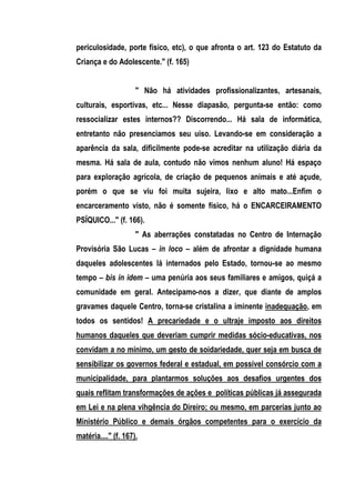 periculosidade, porte físico, etc), o que afronta o art. 123 do Estatuto da
Criança e do Adolescente." (f. 165)


                     " Não há atividades profissionalizantes, artesanais,
culturais, esportivas, etc... Nesse diapasão, pergunta-se então: como
ressocializar estes internos?? Discorrendo... Há sala de informática,
entretanto não presenciamos seu uiso. Levando-se em consideração a
aparência da sala, dificilmente pode-se acreditar na utilização diária da
mesma. Há sala de aula, contudo não vimos nenhum aluno! Há espaço
para exploração agrícola, de criação de pequenos animais e até açude,
porém o que se viu foi muita sujeira, lixo e alto mato...Enfim o
encarceramento visto, não é somente físico, há o ENCARCEIRAMENTO
PSÍQUICO..." (f. 166).
                     " As aberrações constatadas no Centro de Internação
Provisória São Lucas – in loco – além de afrontar a dignidade humana
daqueles adolescentes lá internados pelo Estado, tornou-se ao mesmo
tempo – bis in idem – uma penúria aos seus familiares e amigos, quiçá a
comunidade em geral. Antecipamo-nos a dizer, que diante de amplos
gravames daquele Centro, torna-se cristalina a iminente inadequação, em
todos os sentidos! A precariedade e o ultraje imposto aos direitos
humanos daqueles que deveriam cumprir medidas sócio-educativas, nos
convidam a no mínimo, um gesto de soidariedade, quer seja em busca de
sensibilizar os governos federal e estadual, em possível consórcio com a
municipalidade, para plantarmos soluções aos desafios urgentes dos
quais reflitam transformações de ações e políticas públicas já assegurada
em Lei e na plena vihgência do Direiro; ou mesmo, em parcerias junto ao
Ministério Público e demais órgãos competentes para o exercício da
matéria...." (f. 167).
 