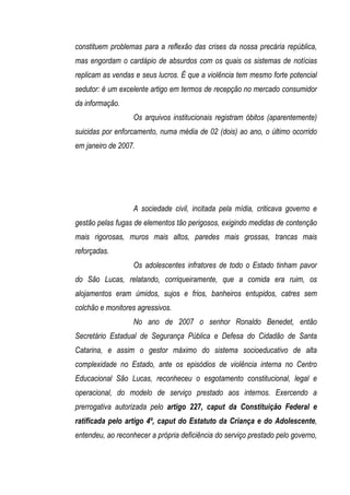 constituem problemas para a reflexão das crises da nossa precária república,
mas engordam o cardápio de absurdos com os quais os sistemas de notícias
replicam as vendas e seus lucros. É que a violência tem mesmo forte potencial
sedutor: é um excelente artigo em termos de recepção no mercado consumidor
da informação.
                   Os arquivos institucionais registram óbitos (aparentemente)
suicidas por enforcamento, numa média de 02 (dois) ao ano, o último ocorrido
em janeiro de 2007.




                   A sociedade civil, incitada pela mídia, criticava governo e
gestão pelas fugas de elementos tão perigosos, exigindo medidas de contenção
mais rigorosas, muros mais altos, paredes mais grossas, trancas mais
reforçadas.
                   Os adolescentes infratores de todo o Estado tinham pavor
do São Lucas, relatando, corriqueiramente, que a comida era ruim, os
alojamentos eram úmidos, sujos e frios, banheiros entupidos, catres sem
colchão e monitores agressivos.
                   No ano de 2007 o senhor Ronaldo Benedet, então
Secretário Estadual de Segurança Pública e Defesa do Cidadão de Santa
Catarina, e assim o gestor máximo do sistema socioeducativo de alta
complexidade no Estado, ante os episódios de violência interna no Centro
Educacional São Lucas, reconheceu o esgotamento constitucional, legal e
operacional, do modelo de serviço prestado aos internos. Exercendo a
prerrogativa autorizada pelo artigo 227, caput da Constituição Federal e
ratificada pelo artigo 4º, caput do Estatuto da Criança e do Adolescente,
entendeu, ao reconhecer a própria deficiência do serviço prestado pelo governo,
 