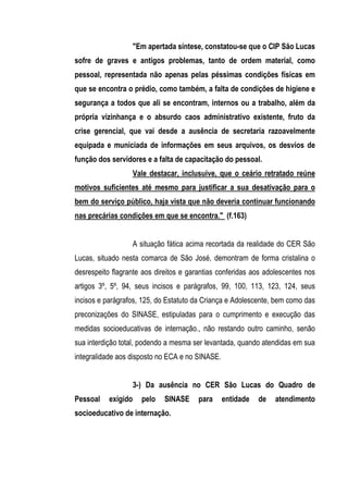 "Em apertada síntese, constatou-se que o CIP São Lucas
sofre de graves e antigos problemas, tanto de ordem material, como
pessoal, representada não apenas pelas péssimas condições físicas em
que se encontra o prédio, como também, a falta de condições de higiene e
segurança a todos que ali se encontram, internos ou a trabalho, além da
própria vizinhança e o absurdo caos administrativo existente, fruto da
crise gerencial, que vai desde a ausência de secretaria razoavelmente
equipada e municiada de informações em seus arquivos, os desvios de
função dos servidores e a falta de capacitação do pessoal.
                     Vale destacar, inclusuive, que o ceário retratado reúne
motivos suficientes até mesmo para justificar a sua desativação para o
bem do serviço público, haja vista que não deveria continuar funcionando
nas precárias condições em que se encontra." (f.163)


                     A situação fática acima recortada da realidade do CER São
Lucas, situado nesta comarca de São José, demontram de forma cristalina o
desrespeito flagrante aos direitos e garantias conferidas aos adolescentes nos
artigos 3º, 5º, 94, seus incisos e parágrafos, 99, 100, 113, 123, 124, seus
incisos e parágrafos, 125, do Estatuto da Criança e Adolescente, bem como das
preconizações do SINASE, estipuladas para o cumprimento e execução das
medidas socioeducativas de internação., não restando outro caminho, senão
sua interdição total, podendo a mesma ser levantada, quando atendidas em sua
integralidade aos disposto no ECA e no SINASE.


                     3-) Da ausência no CER São Lucas do Quadro de
Pessoal    exigido     pelo   SINASE     para    entidade   de   atendimento
socioeducativo de internação.
 