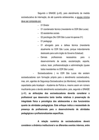 Segundo o SINASE (p.45), para atendimento de medida
socioeducativa de internação, de até quarenta adolescentes, a equipe mínima
deve ser composta por:
                  - 01 Diretor
                  - 01 coordenador técnico (inexistente no CER São Lucas)
                  - 02 assistentes sociais
                  - 02 psicólogos (No CER São Lucas há apenas 01)
                  - 01 pedagogo
                  - 01 advogado para a defesa técnica (inexistente
                     atualmente no CER São Lucas, porque indevidamente
                     deslocado para outro órgão do Governo Estadual)
                  - Demais       profissionais    necessários      para     o
                     desenvolvimento de saúde, escolarização, esporte,
                     cultura, lazer, profissionalização e administração (quase
                     todos inexistentes no CER São Lucas)
             -    Socioeducadores ( no CER São Lucas não existem
socioeducadores com formação própria para o atendimento socioeducativo,
mas, sim, agentes de Segurança Socioeducativa (os Monitores), indevidamente
capacitados pela Acadepol – Academia de Polícia e, mesmo assim em número
insuficiente para o devido atendimento socioeducativo, pois, segundo o SINASE
(p.45), as atribuições dos socioeducadores deverão considerar o
profissional que desenvolva tanto tarefas relativas à preservação da
integridade física e psicológica dos adolescentes e dos funcionários
quanto às atividades pedagógicas. Este enfoque indica a necessidade da
presença de profissionais para o desenvolvimento de atividades
pedagógicas e profissionalizantes específicas.


                  A relação numérica de socioeducadores deverá
considerar a dinâmica institucional e os diferentes eventos internos, entre
 