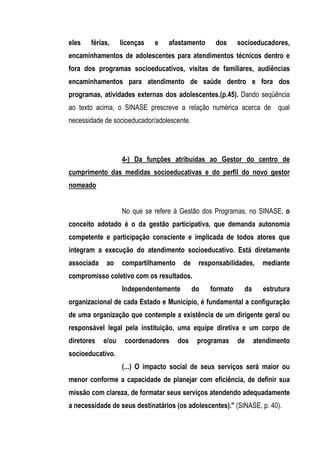 eles   férias,     licenças   e   afastamento     dos      socioeducadores,
encaminhamentos de adolescentes para atendimentos técnicos dentro e
fora dos programas socioeducativos, visitas de familiares, audiências
encaminhamentos para atendimento de saúde dentro e fora dos
programas, atividades externas dos adolescentes.(p.45). Dando seqüência
ao texto acima, o SINASE prescreve a relação numérica acerca de qual
necessidade de socioeducador/adolescente.




                   4-) Da funções atribuídas ao Gestor do centro de
cumprimento das medidas socioeducativas e do perfil do novo gestor
nomeado


                   No que se refere à Gestão dos Programas, no SINASE, o
conceito adotado é o da gestão participativa, que demanda autonomia
competente e participação consciente e implicada de todos atores que
integram a execução do atendimento socioeducativo. Está diretamente
associada   ao     compartilhamento    de    responsabilidades,     mediante
compromisso coletivo com os resultados.
                   Independentemente        do   formato     da     estrutura
organizacional de cada Estado e Município, é fundamental a configuração
de uma organização que contemple a existência de um dirigente geral ou
responsável legal pela instituição, uma equipe diretiva e um corpo de
diretores   e/ou    coordenadores     dos    programas     de     atendimento
socioeducativo.
                   (...) O impacto social de seus serviços será maior ou
menor conforme a capacidade de planejar com eficiência, de definir sua
missão com clareza, de formatar seus serviços atendendo adequadamente
a necessidade de seus destinatários (os adolescentes)." (SINASE, p. 40).
 