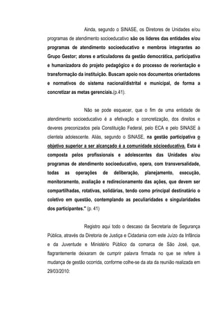 Ainda, segundo o SINASE, os Diretores de Unidades e/ou
programas de atendimento socioeducativo são os líderes das entidades e/ou
programas de atendimento socioeducativo e membros integrantes ao
Grupo Gestor; atores e articuladores da gestão democrática, participativa
e humanizadora do projeto pedagógico e do processo de reorientação e
transformação da instituição. Buscam apoio nos documentos orientadores
e normativos do sistema nacional/distrital e municipal, de forma a
concretizar as metas gerenciais.(p.41).


                   Não se pode esquecer, que o fim de uma entidade de
atendimento socioeducativo é a efetivação e concretização, dos direitos e
deveres preconizados pela Constituição Federal, pelo ECA e pelo SINASE à
clientela adolescente. Aliás, segundo o SINASE, na gestão participativa o
objetivo superior a ser alcançado é a comunidade sócioeducativa. Esta é
composta pelos profissionais e adolescentes das Unidades e/ou
programas de atendimento socioeducativo, opera, com transversalidade,
todas    as   operações       de   deliberação,   planejamento,     execução,
monitoramento, avaliação e redirecionamento das ações, que devem ser
compartilhadas, rotativas, solidárias, tendo como principal destinatário o
coletivo em questão, contemplando as peculiaridades e singularidades
dos participantes." (p. 41)


                   Registro aqui todo o descaso da Secretaria de Segurança
Pública, através da Diretoria de Justiça e Cidadania com este Juízo da Infância
e da Juventude e Ministério Público da comarca de São José, que,
flagrantemente deixaram de cumprir palavra firmada no que se refere à
mudança de gestão ocorrida, conforme colhe-se da ata da reunião realizada em
29/03/2010:
 