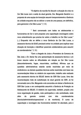 "O objetivo da reunião foi discutir a situação de crise no
Cer São lucas com a saída da atual gerente, Sra. Margarete Sandrini e a
proposta de uma equipe de transição assumir temporariamente a Gerência
da unidade enquanto não se obtiver o nome de uma pessoa, em definitivo,
para gerenciar o Cer São Lucas." (f. 50).


                  " Será conversado com todos os adolescentes e
funcionários do Cer e será proposta uma capacitação (reciclagem) sobre
novo entendimento que precisa ter sobre o trabalho no Cer São Lucas."
(...) Enquanto não se define a nova Gerência do Cer São Lucas, a
assessora técnica do DJUC precisará entrar na unidade para explicar essa
situação de transição e identificar possíveis colaboradores para assumir
as coordenadorias." (f. 50).
                  "Com a chegada da Juíza e Promotora da Comarca de
São José, o Sr. Itamar fez uma apresentação da assessoria técnica e um
breve resumo sobre as dificuldades em relação ao Cer São Lucas
(descontentamento, fugas, maus-tratos, conflitos). Afirmou que as
questões administrativas estarão sendo resolvidas por meio de
sindicância e as demais questões técnicas serão resolvidas com base nas
recomendações feitas no relatório de supervisão, trabalho este realizado
pela assessoria técnica do DEJUC dentro do CER São Lucas. Uma das
recomendações trata da substituição da atual gerente do CER. Já foi
conversado com a Sra. Margarete e ela concordou em deixar a Gerência do
CER São Lucas e em contrapartida assumirá a Gerência de Proteção ao
Adolescente do DEJUC. O relatório de supervisão, também, propôs uma
nova organização de gestão, mais participativa e não centralizada, onde
além     do      gerente       contará       com       três      coordenadorias
(técnica/administrativa/operacional      e   de    monitoria).   O   curso   de
capacitação e reciclagem dos funcionários também foi abordado, pois é
 