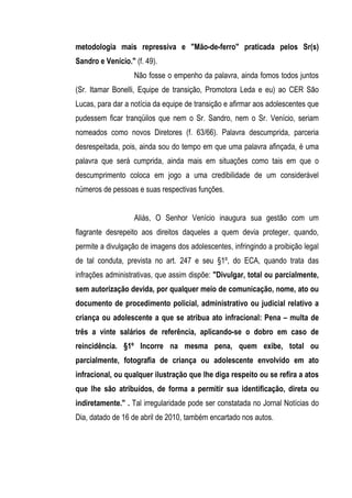 metodologia mais repressiva e "Mão-de-ferro" praticada pelos Sr(s)
Sandro e Venício." (f. 49).
                   Não fosse o empenho da palavra, ainda fomos todos juntos
(Sr. Itamar Bonelli, Equipe de transição, Promotora Leda e eu) ao CER São
Lucas, para dar a notícia da equipe de transição e afirmar aos adolescentes que
pudessem ficar tranqüilos que nem o Sr. Sandro, nem o Sr. Venício, seriam
nomeados como novos Diretores (f. 63/66). Palavra descumprida, parceria
desrespeitada, pois, ainda sou do tempo em que uma palavra afinçada, é uma
palavra que será cumprida, ainda mais em situações como tais em que o
descumprimento coloca em jogo a uma credibilidade de um considerável
números de pessoas e suas respectivas funções.


                   Aliás, O Senhor Venício inaugura sua gestão com um
flagrante desrepeito aos direitos daqueles a quem devia proteger, quando,
permite a divulgação de imagens dos adolescentes, infringindo a proibição legal
de tal conduta, prevista no art. 247 e seu §1º, do ECA, quando trata das
infrações administrativas, que assim dispõe: "Divulgar, total ou parcialmente,
sem autorização devida, por qualquer meio de comunicação, nome, ato ou
documento de procedimento policial, administrativo ou judicial relativo a
criança ou adolescente a que se atribua ato infracional: Pena – multa de
três a vinte salários de referência, aplicando-se o dobro em caso de
reincidência. §1º Incorre na mesma pena, quem exibe, total ou
parcialmente, fotografia de criança ou adolescente envolvido em ato
infracional, ou qualquer ilustração que lhe diga respeito ou se refira a atos
que lhe são atribuídos, de forma a permitir sua identificação, direta ou
indiretamente." . Tal irregularidade pode ser constatada no Jornal Notícias do
Dia, datado de 16 de abril de 2010, também encartado nos autos.
 