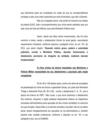 que facilmente pode ser constatado em razão de que as correspondências
enviadas a este Juízo eram subscritas por outro funcionário, que não o Gerente.
                   Não só a inspeção acima, mas ainda há inclusive nos relatos
da própria DJUC, todo o acompanhamento que vinha sendo realizado quer por
este Juízo da Vara da Infância, quer pelo Ministério Público local.


                   Assim, diante dos fatos acima mencionados, não há outro
caminho a tomar, senão o afastamento liminar do atual gestor, secundando
requerimento ministerial, conforme autoriza o parágrafo único, do art. 191, do
ECA, que assim dispõe: "Havendo motivo grave, poderá a autoridade
judiciária, ouvido o Ministério Público, decretar liminarmente o
afastamento provisório do dirigente da entidade, mediante decisão
fundamentada."


                   4-) Dos crimes de tortura imputados aos Monitores e
Policial Militar necessidade de seu afastamento e apuração pelo órgão
competente


                   Às fls. 80 a 126 destes autos, conta uma série de acusações
da perpetração do crime de tortura e agressões físicas, por parte dos Monitores
Thiago e Alexandre Pauli (fls. 92 e 93), contra o adolescente C. A.. R., que à
época era interno do CER - São Lucas, o que torna imperioso o afastamento
dos mesmos, enquanto o órgão estadual responsável instaure os respectivos
processos administrativos para apuração de tais crimes cometidos no exercício
de suas funções. Esses fatos e os demais narrados à exordial, não só na esfera
penal, devem obrigatoriamente ser apurados na via administrativa e, também
perante esta unidade jurisdicional, conforme o disposto no art. 191 e seu
parágrafo único, da Lei 8.069/90:
 