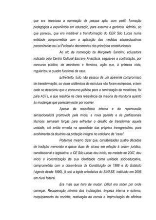 que era imperiosa a nomeação de pessoa apta, com perfil, formação
pedagógica e experiência em educação, para assumir a gerência. Admitiu, ao
que pareceu, que era inadiável a transformação do CER São Lucas numa
entidade comprometida com a aplicação das medidas sócioeducativas
preconizadas na Lei Federal e decorrentes dos princípios constitucionais.
                    Ao ato de nomeação de Margarete Sandrini, educadora
indicada pelo Centro Cultural Escrava Anastácia, seguiu-se a contratação, por
concurso público, de monitores e técnicos, ação que, à primeira vista,
regularizou o quadro funcional da casa.
                    Entretanto, tudo não passou de um aparente compromisso
de transformação, os vícios sistêmicos da estrutura não foram estirpados, e bem
cedo se descobriu que o concurso público para a contratação de monitores, foi
para ACTs, o que resultou na clara resistência da maioria da monitoria quanto
às mudanças que pareciam estar por ocorrer.
                    Apesar   da   resistência   interna   e   da       repercussão
sensacionalista promovida pela mídia, a nova gerente e os profissionais
técnicos somaram forças para enfrentar o desafio de transformar aquela
unidade, até então envolta na opacidade das próprias transgressões, para
acolhimento da doutrina da proteção integral no cotidiano da "casa".
                    Podemos mesmo dizer que, contabilizadas quatro décadas
de tradição menorista e quase duas de atraso em relação à ordem jurídica,
constitucional e legislativa, o CE São Lucas deu início, na metade de 2007, deu
início à concretização da sua identidade como unidade socioeducativa,
comprometida com a observância da Constituição de 1988 e do Estatuto
(vigente desde 1990), já sob a égide orientativa do SINASE, instituído em 2006
em nível federal.
                    Era mais que hora de mudar. Difícil era saber por onde
começar. Recuperação mínima das instalações, limpeza interna e externa,
reequipamento da cozinha, reativação da escola e improvisação de oficinas
 