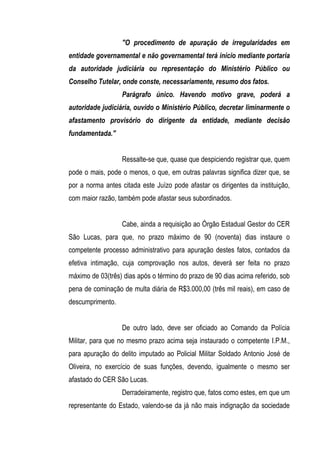 "O procedimento de apuração de irregularidades em
entidade governamental e não governamental terá início mediante portaria
da autoridade judiciária ou representação do Ministério Público ou
Conselho Tutelar, onde conste, necessariamente, resumo dos fatos.
                  Parágrafo único. Havendo motivo grave, poderá a
autoridade judiciária, ouvido o Ministério Público, decretar liminarmente o
afastamento provisório do dirigente da entidade, mediante decisão
fundamentada."


                  Ressalte-se que, quase que despiciendo registrar que, quem
pode o mais, pode o menos, o que, em outras palavras significa dizer que, se
por a norma antes citada este Juízo pode afastar os dirigentes da instituição,
com maior razão, também pode afastar seus subordinados.


                  Cabe, ainda a requisição ao Órgão Estadual Gestor do CER
São Lucas, para que, no prazo máximo de 90 (noventa) dias instaure o
competente processo administrativo para apuração destes fatos, contados da
efetiva intimação, cuja comprovação nos autos, deverá ser feita no prazo
máximo de 03(três) dias após o término do prazo de 90 dias acima referido, sob
pena de cominação de multa diária de R$3.000,00 (três mil reais), em caso de
descumprimento.


                  De outro lado, deve ser oficiado ao Comando da Polícia
Militar, para que no mesmo prazo acima seja instaurado o competente I.P.M.,
para apuração do delito imputado ao Policial Militar Soldado Antonio José de
Oliveira, no exercício de suas funções, devendo, igualmente o mesmo ser
afastado do CER São Lucas.
                  Derradeiramente, registro que, fatos como estes, em que um
representante do Estado, valendo-se da já não mais indignação da sociedade
 