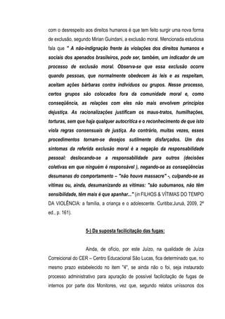 com o desrespeito aos direitos humanos é que tem feito surgir uma nova forma
de exclusão, segundo Mirian Guindani, a exclusão moral. Mencionada estudiosa
fala que " A não-indignação frente às violações dos direitos humanos e
sociais dos apenados brasileiros, pode ser, também, um indicador de um
processo de exclusão moral. Observa-se que essa exclusão ocorre
quando pessoas, que normalmente obedecem às leis e as respeitam,
aceitam ações bárbaras contra indivíduos ou grupos. Nesse processo,
certos grupos são colocados fora da comunidade moral e, como
conseqüência, as relações com eles não mais envolvem princípios
dejustiça. As racionalizações justificam os maus-tratos, humilhações,
torturas, sem que haja qualquer autocrítica e o reconhecimento de que isto
viola regras consensuais de justiça. Ao contrário, muitas vezes, esses
procedimentos tornam-se desejos sutilmente disfarçados. Um dos
sintomas da referida exclusão moral é a negação da responsabilidade
pessoal: deslocando-se a responsabilidade para outros (decisões
coletivas em que ninguém é responsável ), negando-se as conseqüências
desumanas do comportamento – "não houve massacre" -, culpando-se as
vítimas ou, ainda, desumanizando as vítimas: "são subumanos, não têm
sensibilidade, têm mais é que apanhar..." (in FILHOS & VÍTIMAS DO TEMPO
DA VIOLÊNCIA: a família, a criança e o adolescente. Curitiba:Juruá, 2009, 2ª
ed., p. 161).


                  5-) Da suposta facilicitação das fugas:


                  Ainda, de ofício, por este Juízo, na qualidade de Juíza
Correicional do CER – Centro Educacional São Lucas, fica determinado que, no
mesmo prazo estabelecido no item "4", se ainda não o foi, seja instaurado
processo administrativo para apuração de possível facilicitação de fugas de
internos por parte dos Monitores, vez que, segundo relatos uníssonos dos
 