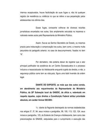 internos recapturados, houve facilicitação de suas fugas e, não há qualquer
registro de resistência ou violência no que se refere a sua perpetração pelos
adolescentes nos últimos dias.


                   Essas fugas, consoante colhe-se de diversos recortes
jornalísticos encartados nos autos, fora amplamente veiculada na imprensa e
noticiada nestes autos pela Representante do Ministério Público.


                   Assim, fixa-se ao Senhor Secretário de Estado, os mesmos
prazos para instauração e comprovação nos autos, bem como, a mesma multa
pecuniária do parágrafo anterior, no caso de descumprimento, fixados no item
"4".


                   Por derradeiro, não poderia deixar de registrar que o ator
principal justificador da existência de um Centro Socioeducativo é o processo
inclusivo e ressocializador do Adolescente enquanto sujeito de direitos, e não, a
segurança pública como tem se visto,pois, figura uma total inversão da ordem
legal.


                   DIANTE DO EXPOSTO, ao mais que dos autos consta,
em atendimento aos requerimentos da Representante do Ministério
Público, da 28ª Subseção local da OAB/SC, de ofício e, sobretudo em
respeito àqueles, cujos direitos a Constituição Federal atribui prioridade
absoluta, em caráter liminar DECIDO:


                   1-) diante do flagrante desrespeito às normas estabelecidas
nos artigos 3º, 5º, 94, seus incisos e parágrafos, 99, 100, 113, 123, 124, seus
incisos e parágrafos, 125, do Estatuto da Criança e Adolescente, bem como das
preconizações do SINASE, estipuladas para o cumprimento e execução das
 
