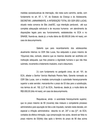 medidas socioeducativas de internação, não resta outro caminho, senão, com
fundamento no art. 97, I, "d", do Estatuto da Criança e do Adolescente,
DECRETAR, LIMINARMENTE, A INTERDIÇÃO TOTAL DO CER SÃO LUCAS,
situado nesta comarca de São José/SC, cuja interdição perdurará, até sua
completa adequação estrutural e de recursos humanos em atendimento às
disposições legais para seu funcionamento, estabelecidas no ECA e no
SINASE, fixando-se, desde já, a multa diária de r$3.000,00 (três mil reais), em
caso de descumprimento.


                   Saliento que para recambiamento dos adolescentes
atualmente internos no CER São Lucas, fica estipulado o prazo máximo de
15(quinze) dias, contudo, observo que os mesmos deverão ser acolhidos em
instituição adequada, que lhes preserve a dignidade humana e que não lhes
submeta, novamente a tratamento insalubre, cruel e desumano.


                   2-) com fundamento no parágrafo único, do art. 191, do
ECA, afastar o Senhor Venício Machado Pereira Neto, Gerente nomeado ao
CER São Lucas, com a imediata comunicação à autoridade hierarquicamente
superior a este servidor, marcando-lhe o prazo de 03 dias para a substituição,
nos termos do art. 192, § 2º do ECA., fixando-se, desde já, a multa diária de
R$3.000,00 (três mil reais), em caso de descumprimento.


                   Requista-se, ainda à autoridade hierarquimente superior,
que no prazo máximo de 90 (noventa) dias instaure o competente processo
administrativo para apuração do fato a ele imputado, narrado nesta decisão, em
especial a infração administrativa descrita no art. 247 e seu §1º, do ECA,
contados da efetiva intimação, cuja comprovação nos autos, deverá ser feita no
prazo máximo de 03(três) dias após o término do prazo de 90 dias acima
 