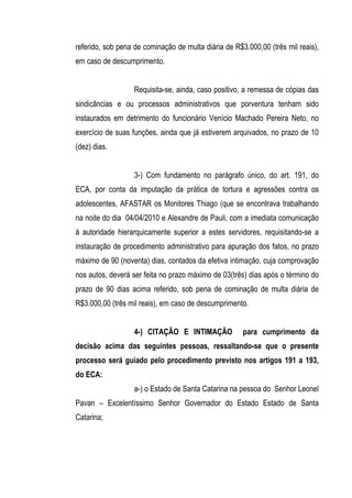 referido, sob pena de cominação de multa diária de R$3.000,00 (três mil reais),
em caso de descumprimento.


                   Requisita-se, ainda, caso positivo, a remessa de cópias das
sindicâncias e ou processos administrativos que porventura tenham sido
instaurados em detrimento do funcionário Venício Machado Pereira Neto, no
exercício de suas funções, ainda que já estiverem arquivados, no prazo de 10
(dez) dias.


                   3-) Com fundamento no parágrafo único, do art. 191, do
ECA, por conta da imputação da prática de tortura e agressões contra os
adolescentes, AFASTAR os Monitores Thiago (que se encontrava trabalhando
na noite do dia 04/04/2010 e Alexandre de Pauli, com a imediata comunicação
à autoridade hierarquicamente superior a estes servidores, requisitando-se a
instauração de procedimento administrativo para apuração dos fatos, no prazo
máximo de 90 (noventa) dias, contados da efetiva intimação, cuja comprovação
nos autos, deverá ser feita no prazo máximo de 03(três) dias após o término do
prazo de 90 dias acima referido, sob pena de cominação de multa diária de
R$3.000,00 (três mil reais), em caso de descumprimento.


                   4-) CITAÇÃO E INTIMAÇÃO            para cumprimento da
decisão acima das seguintes pessoas, ressaltando-se que o presente
processo será guiado pelo procedimento previsto nos artigos 191 a 193,
do ECA:
                   a-) o Estado de Santa Catarina na pessoa do Senhor Leonel
Pavan – Excelentíssimo Senhor Governador do Estado Estado de Santa
Catarina;
 