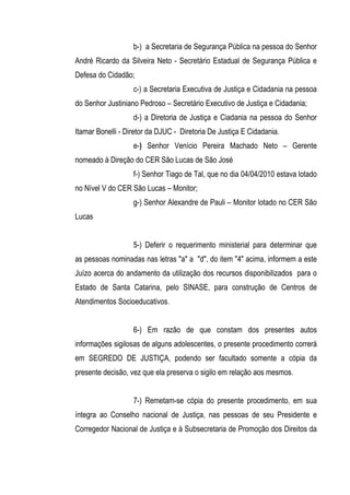 b-) a Secretaria de Segurança Pública na pessoa do Senhor
André Ricardo da Silveira Neto - Secretário Estadual de Segurança Pública e
Defesa do Cidadão;
                   c-) a Secretaria Executiva de Justiça e Cidadania na pessoa
do Senhor Justiniano Pedroso – Secretário Executivo de Justiça e Cidadania;
                   d-) a Diretoria de Justiça e Ciadania na pessoa do Senhor
Itamar Bonelli - Diretor da DJUC - Diretoria De Justiça E Cidadania.
                   e-) Senhor Venício Pereira Machado Neto – Gerente
nomeado à Direção do CER São Lucas de São José
                   f-) Senhor Tiago de Tal, que no dia 04/04/2010 estava lotado
no Nível V do CER São Lucas – Monitor;
                   g-) Senhor Alexandre de Pauli – Monitor lotado no CER São
Lucas


                   5-) Deferir o requerimento ministerial para determinar que
as pessoas nominadas nas letras "a" a "d", do item "4" acima, informem a este
Juízo acerca do andamento da utilização dos recursos disponibilizados para o
Estado de Santa Catarina, pelo SINASE, para construção de Centros de
Atendimentos Socioeducativos.


                   6-) Em razão de que constam dos presentes autos
informações sigilosas de alguns adolescentes, o presente procedimento correrá
em SEGREDO DE JUSTIÇA, podendo ser facultado somente a cópia da
presente decisão, vez que ela preserva o sigilo em relação aos mesmos.


                   7-) Remetam-se cópia do presente procedimento, em sua
íntegra ao Conselho nacional de Justiça, nas pessoas de seu Presidente e
Corregedor Nacional de Justiça e à Subsecretaria de Promoção dos Direitos da
 