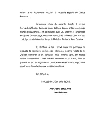 Criança e do Adolescente, vinculada à Secretaria Especial de Direitos
Humanos.


                   Remetam-se cópia da presente decisão à egrégia
Corregedoria-Geral de Justiça do Estado de Santa Catarina e Coordenadoria da
Infância e da Juventude, a fim de instruir os autos CGJ-0181/2010, à Ordem dos
Advogados do Brasil, seção de Santa Catarina, à 28ª Subseção OAB/SC – São
José, à procuradoria Geral da Justiça do Ministério Público de Santa Catarina.


                   8-) Certifique a Sra. Escrivã quais dos processos de
execução de medida dos adolescentes internados, conforme relação de fls.
249/250, encontram-se em tramitação nesta comarca. Após, em relação
aqueles não remetidos a esta comarca, encaminhe-se, via e-mail, cópia da
presente decisão ao Magistrado da comarca onde está tramitando o processo,
para tomada de conhecimento e providências cabíveis.


                   09-) Intimem-se.


                          São José (SC),10 de junho de 2010.


                                      Ana Cristina Borba Alves
                                          Juíza de Direito.
 