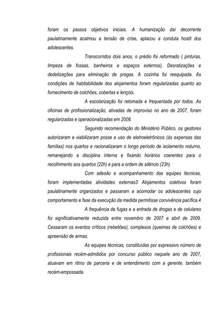 foram os passos objetivos iniciais. A humanização daí decorrente
paulatinamente acalmou a tensão de crise, aplacou a conduta hostil dos
adolescentes.
                   Transcorridos dois anos, o prédio foi reformado ( pinturas,
limpeza de fossas, banheiros e espaços externos). Desratizações e
dedetizações para eliminação de pragas. A cozinha foi reequipada. As
condições de habitabilidade dos alojamentos foram regularizadas quanto ao
fornecimento de colchões, cobertas e lençóis.
                   A escolarização foi retomada e frequentada por todos. As
oficinas de profissionalização, ativadas de improviso no ano de 2007, foram
regularizadas e operacionalizadas em 2008.
                   Seguindo recomendação do Ministério Público, os gestores
autorizaram e viabilizaram posse e uso de eletroeletrônicos (às expensas das
famílias) nos quartos e racionalizaram o longo período de isolamento noturno,
remanejando a disciplina interna e fixando horários coerentes para o
recolhimento aos quartos (22h) e para a ordem de silêncio (23h).
                   Com adesão e acompanhamento das equipes técnicas,
foram implementadas atividades externas3 Alojamentos coletivos foram
paulatinamente organizados e passaram a acomodar os adolescentes cujo
comportamento e fase da execução da medida permitisse convivência pacífica.4
                   A frequência de fugas e a entrada de drogas e de celulares
foi significativamente reduzida entre novembro de 2007 e abril de 2009.
Cessaram os eventos críticos (rebeliões), complexos (queimas de colchões) e
apreensão de armas.
                   As equipes técnicas, constituídas por expressivo número de
profissionais recém-admitidos por concurso público naquele ano de 2007,
atuavam em ritmo de parceria e de entendimento com a gerente, também
recém-empossada.
 