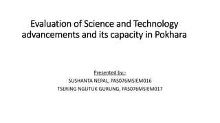 Evaluation of Science and Technology
advancements and its capacity in Pokhara
Presented by:-
SUSHANTA NEPAL, PAS076MSIEM016
TSERING NGUTUK GURUNG, PAS076MSIEM017
 