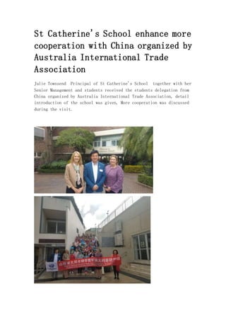 St Catherine's School enhance more
cooperation with China organized by
Australia International Trade
Association
Julie Townsend Principal of St Catherine's School together with her
Senior Management and students received the students delegation from
China organized by Australia International Trade Association, detail
introduction of the school was given, More cooperation was discussed
during the visit.
 