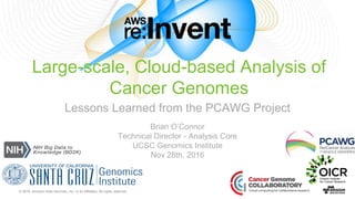 © 2016, Amazon Web Services, Inc. or its Affiliates. All rights reserved.
Brian O’Connor
Technical Director - Analysis Core
UCSC Genomics Institute
Nov 28th, 2016
Large-scale, Cloud-based Analysis of
Cancer Genomes
Lessons Learned from the PCAWG Project
 