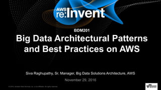 © 2016, Amazon Web Services, Inc. or its Affiliates. All rights reserved.
Siva Raghupathy, Sr. Manager, Big Data Solutions Architecture, AWS
November 29, 2016
BDM201
Big Data Architectural Patterns
and Best Practices on AWS
 