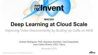 © 2016, Amazon Web Services, Inc. or its Affiliates. All rights reserved.
November 2016
MAC205
Deep Learning at Cloud Scale
Improving Video Discoverability by Scaling Up Caffe on AWS
Andres Rodriguez, PhD, Solutions Architect, Intel Corporation
Juan Carlos Riverio, CEO, Vilynx
 