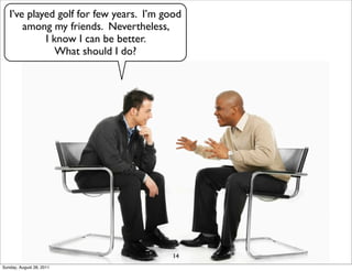 I’ve played golf for few years. I’m good
       among my friends. Nevertheless,
            I know I can be better.
               What should I do?




                                         14
Sunday, August 28, 2011
 