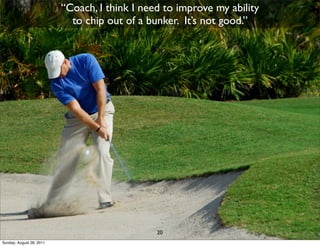 “Coach, I think I need to improve my ability
                            to chip out of a bunker. It’s not good.”




                                               20
Sunday, August 28, 2011
 
