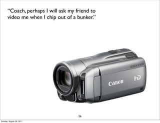 “Coach, perhaps I will ask my friend to
      video me when I chip out of a bunker.”




                                     26
Sunday, August 28, 2011
 