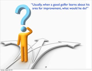 “Usually, when a good golfer learns about his
                           area for improvement, what would he do?”




                                    29
Sunday, August 28, 2011
 