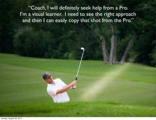 “Coach, I will deﬁnitely seek help from a Pro.
                    I’m a visual learner. I need to see the right approach
                      and then I can easily copy that shot from the Pro.”




                                              36
Sunday, August 28, 2011
 