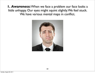 1. Awareness: When we face a problem our face looks a
            little unhappy. Our eyes might squint slightly. We feel stuck.
                      We have various mental maps in conﬂict.




                                          59
Sunday, August 28, 2011
 