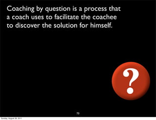 Coaching by question is a process that
      a coach uses to facilitate the coachee
      to discover the solution for himself.




                             70
Sunday, August 28, 2011
 