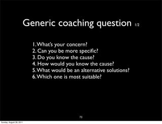 Generic coaching question                        1/2




                          1. What’s your concern?
                          2. Can you be more speciﬁc?
                          3. Do you know the cause?
                          4. How would you know the cause?
                          5. What would be an alternative solutions?
                          6. Which one is most suitable?




                                              73
Sunday, August 28, 2011
 