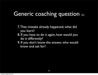 Generic coaching question                          2/2




                          7. That mistake already happened, what did
                             you learn?
                          8. If you have to do it again, how would you
                             do it differently?
                          9. If you don’t know the answer, who would
                             know and ask for?




                                                74
Sunday, August 28, 2011
 