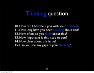 Thinking question

                          10. How can I best help you with your thinking?
                          11. How long have you been thinking about this?
                          12. How often do you think about this?
                          13. How important is this issue to you?
                          14. How clear about this issue?
                          15. Can you see any gaps in your thinking?




                                                75
Sunday, August 28, 2011
 