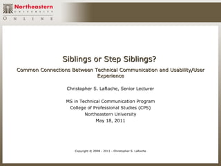 Siblings or Step Siblings?
Common Connections Between Technical Communication and Usability/User
                            Experience

                  Christopher S. LaRoche, Senior Lecturer

                  MS in Technical Communication Program
                   College of Professional Studies (CPS)
                          Northeastern University
                               May 18, 2011




                     Copyright © 2008 - 2011 - Christopher S. LaRoche
 