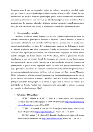 homem ao longo de toda sua existência, e muitos são os fatores que poderão contribuir ou não
para que o homem esteja motivado, dependendo de suas experiências de vida, valores e das suas
necessidades. No processo de ensino-aprendizagem quando o aluno se torna mais motivado fica
mais capaz e autônomo nos seus estudos, o que é fundamental para o ensino a distância. Vários
estudos tratam das temáticas, educação à distância, tutoria e motivação, buscando demonstrar a
importância do trabalho do tutor perante as necessidades de motivação, sob a ótica do aluno.
 Linguagem clara e amigável
A eficácia do sistema tutorial dependerá do processo ensino-aprendizagem apresentar um
contexto comunicativo, participativo, interativo e vivencial. Entre os recursos, o fórum se
destaca como a ferramenta mais utilizada. Na hipótese de que a eventual falta (ou insuficiência)
de participação dos alunos em AVAs deve-se às exigências quanto ao uso da linguagem formal,
a variedade acadêmica pode inibir os estudantes. Estudos apontam para a existência de uma
correlação entre a participação dos alunos e os “cuidados com a linguagem” em fóruns. Afinal,
quando interagem em fóruns situados em AVAs, alunos, tutores e professores tendem,
inicialmente, a usar um registro formal de linguagem, ao contrário do que fazem quando
interagem em redes sociais. Assim é comum que a participação dos alunos seja inversamente
proporcional à exigência de uma linguagem formal. Por outro lado, parece haver consenso em
que a participação nos fóruns e a interação aluno/aluno/tutor são diretamente proporcionais à
aprendizagem adquirida. A interação no fórum pode ser situada entre fala e escrita (Marcuschi
2001). “A linguagem utilizada em um fórum educacional é mais cuidadosa por parte dos alunos,
por se tratar de um ambiente acadêmico” (Gabrielli 2009:212). Tostes (2010) afirma que as
principais qualidades da linguagem são a clareza, a objetividade, a concisão e a correção e as
dificuldades são de tentar “traduzir para a linguagem escrita a entonação, os gestos, a sonoridade
e a expressão facial da linguagem falada”.
 Referências Bibliográficas:
• NOBRE, Claudia V. & MELO, Keite S. – Convergências das Competências
Essenciais do Mediador Pedagógico da EAD - Disponível em: http://pigead.lanteuff.org
(Acesso Restrito) Acesso em 19 set. 2013
• TERRA, Lucimara Q. & outros - Uma Investigação sobre o papel motivador do
Tutor - Disponível em: https://repositorio.ufsc.br - Acesso em 21 set. 2013.
• FREIRE, Valéria P. & LINHARES, Ronaldo - Conhecimento crítico-reflexivo do
educador/tutor - Disponível em: http://www.hipertextus.net Acesso em 21 set. 2013.
 